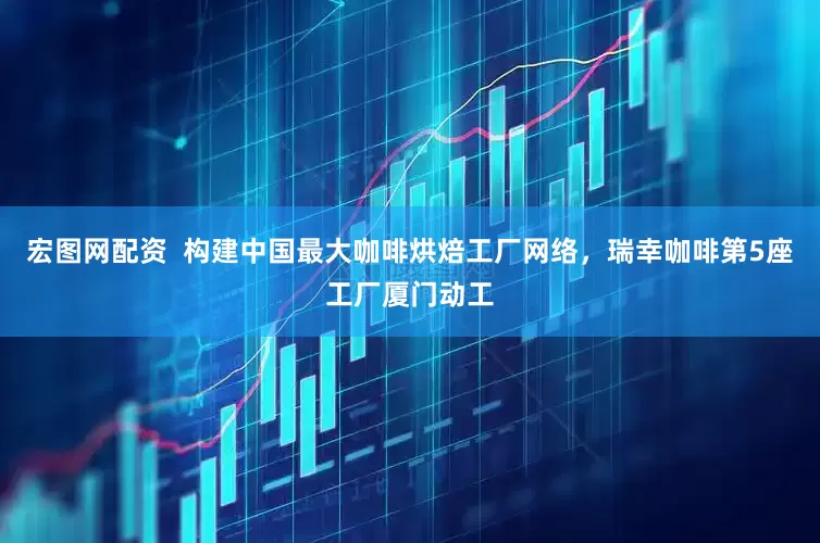 宏图网配资  构建中国最大咖啡烘焙工厂网络，瑞幸咖啡第5座工厂厦门动工