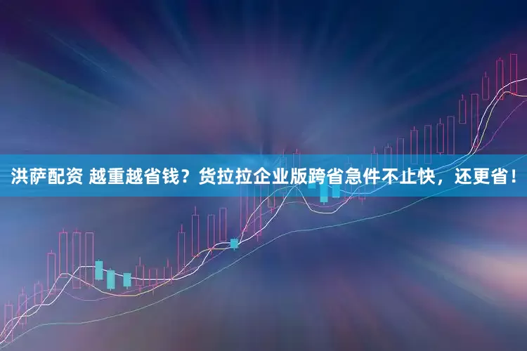 洪萨配资 越重越省钱？货拉拉企业版跨省急件不止快，还更省！