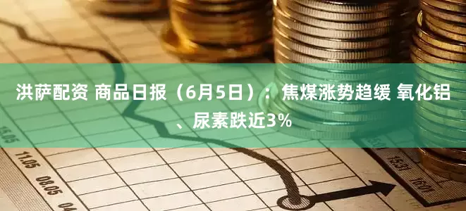 洪萨配资 商品日报（6月5日）：焦煤涨势趋缓 氧化铝、尿素跌近3%