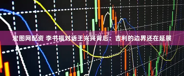 宏图网配资 李书福对话王兴兴背后：吉利的边界还在延展