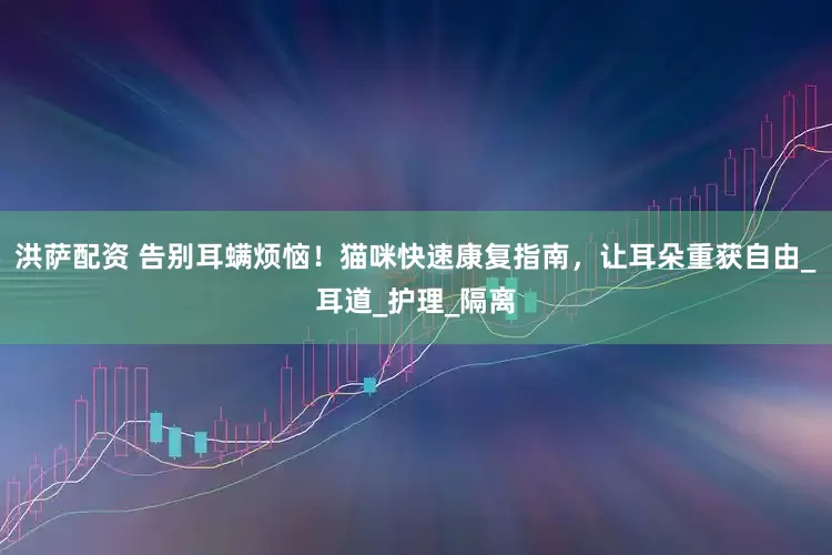 洪萨配资 告别耳螨烦恼！猫咪快速康复指南，让耳朵重获自由_耳道_护理_隔离