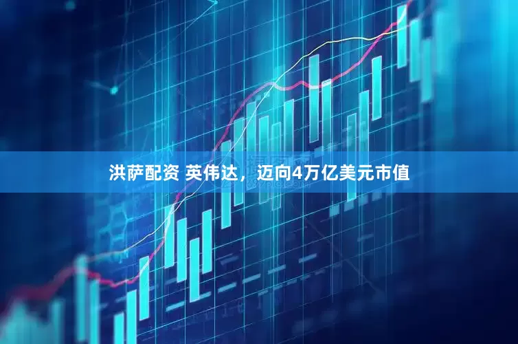 洪萨配资 英伟达，迈向4万亿美元市值