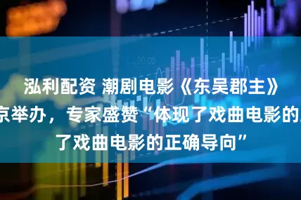 泓利配资 潮剧电影《东吴郡主》研讨会在京举办，专家盛赞“体现了戏曲电影的正确导向”
