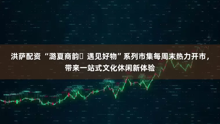 洪萨配资 “潞夏商韵・遇见好物”系列市集每周末热力开市，带来一站式文化休闲新体验