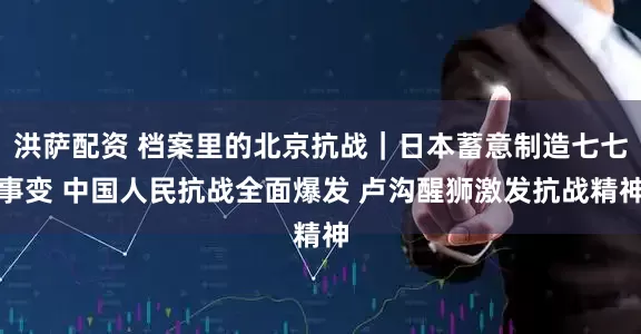 洪萨配资 档案里的北京抗战｜日本蓄意制造七七事变 中国人民抗战全面爆发 卢沟醒狮激发抗战精神