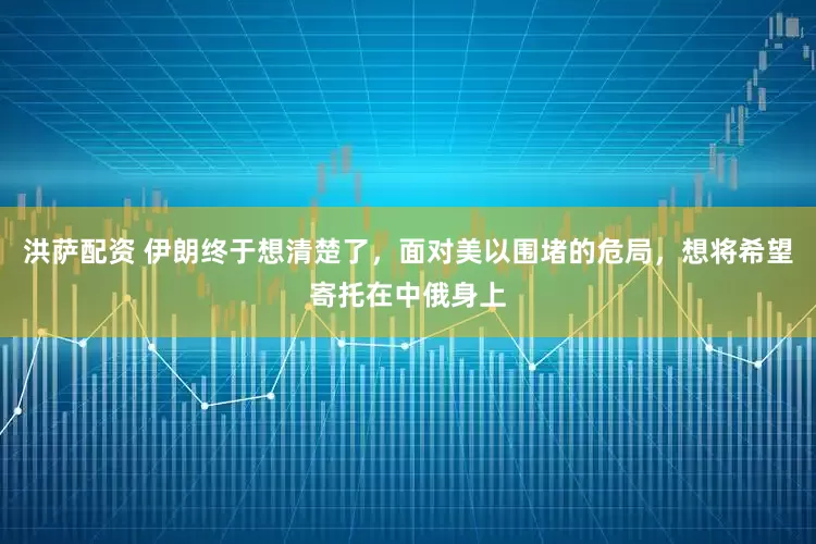 洪萨配资 伊朗终于想清楚了，面对美以围堵的危局，想将希望寄托在中俄身上