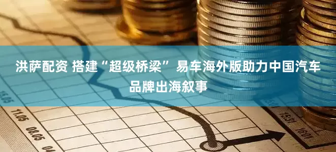 洪萨配资 搭建“超级桥梁” 易车海外版助力中国汽车品牌出海叙事