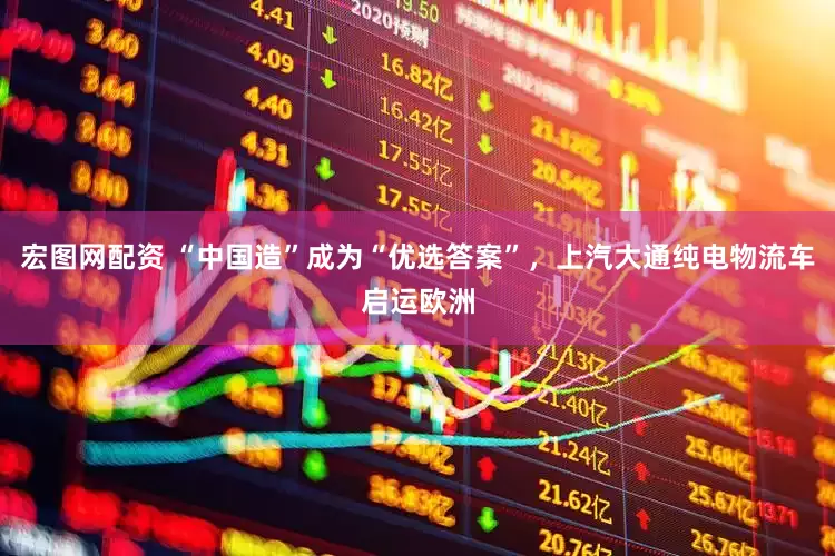 宏图网配资 “中国造”成为“优选答案”，上汽大通纯电物流车启运欧洲