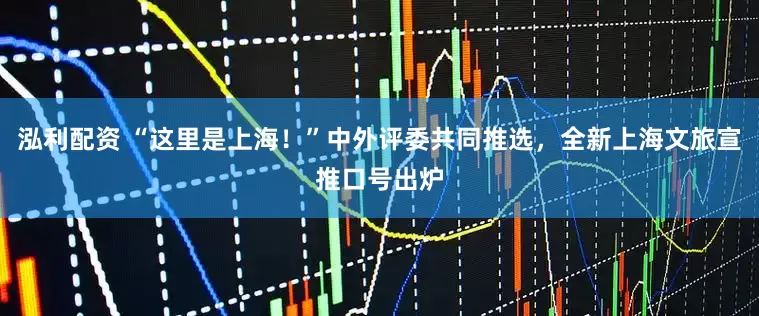 泓利配资 “这里是上海！”中外评委共同推选，全新上海文旅宣推口号出炉