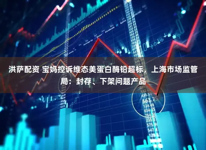 洪萨配资 宝妈控诉维态美蛋白酶铅超标，上海市场监管局：封存、下架问题产品