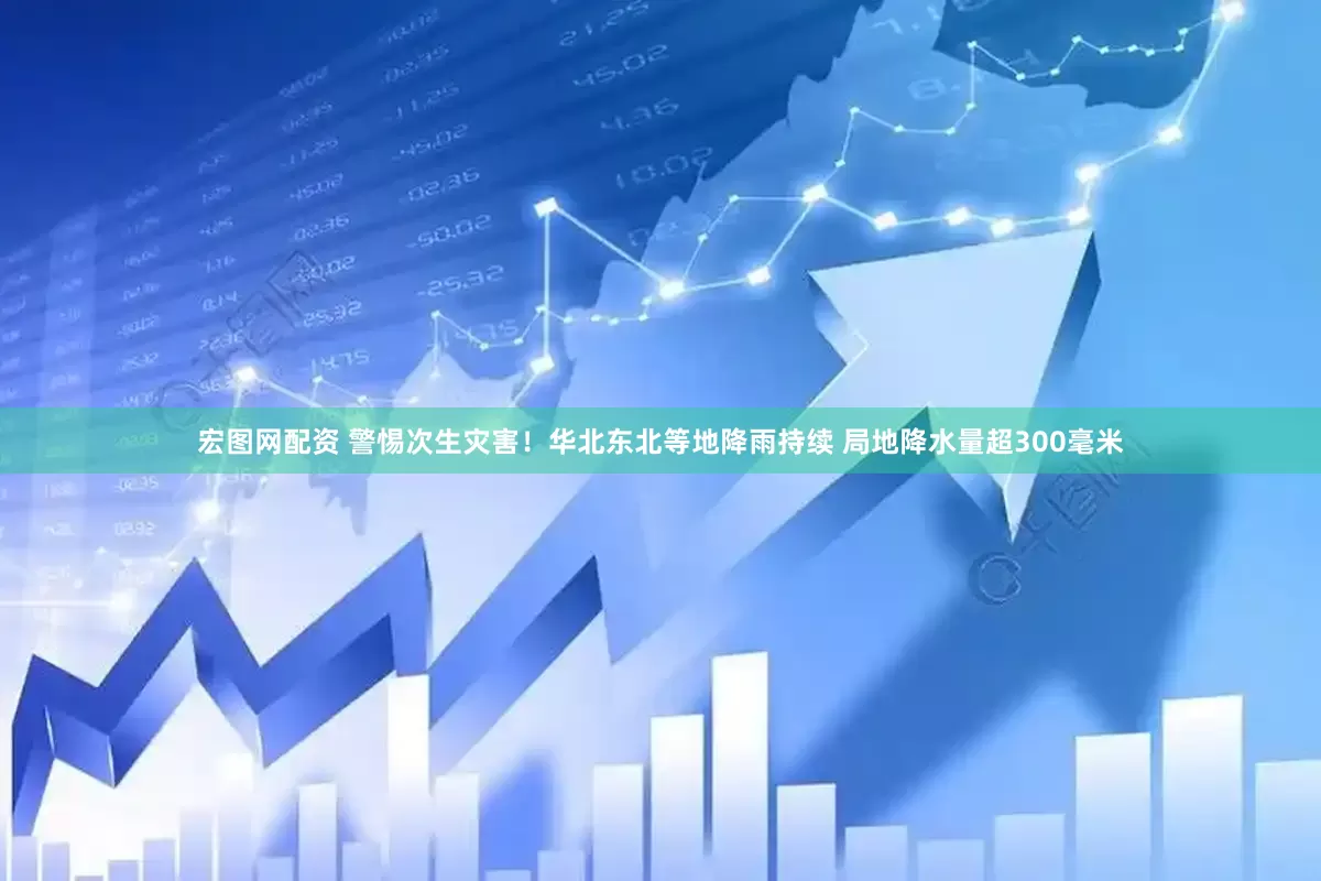 宏图网配资 警惕次生灾害！华北东北等地降雨持续 局地降水量超300毫米