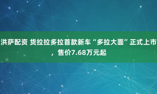 洪萨配资 货拉拉多拉首款新车“多拉大面”正式上市，售价7.68万元起