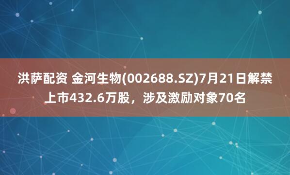 洪萨配资 金河生物(002688.SZ)7月21日解禁上市432.6万股，涉及激励对象70名