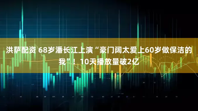 洪萨配资 68岁潘长江上演“豪门阔太爱上60岁做保洁的我”！10天播放量破2亿