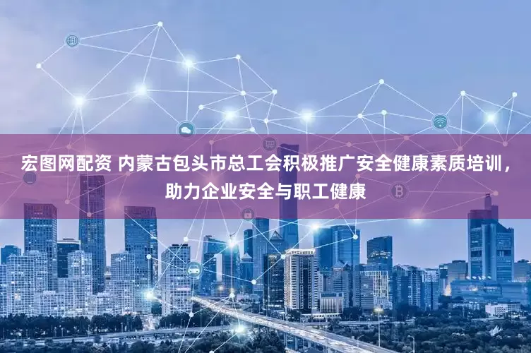 宏图网配资 内蒙古包头市总工会积极推广安全健康素质培训，助力企业安全与职工健康