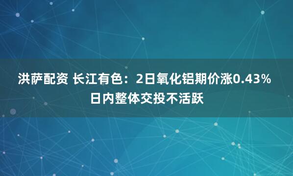 洪萨配资 长江有色：2日氧化铝期价涨0.43% 日内整体交投不活跃