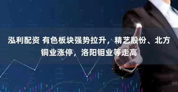 泓利配资 有色板块强势拉升，精艺股份、北方铜业涨停，洛阳钼业等走高