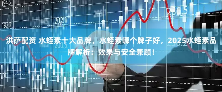 洪萨配资 水蛭素十大品牌，水蛭素哪个牌子好，2025水蛭素品牌解析：效果与安全兼顾！