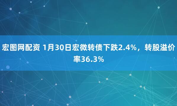 宏图网配资 1月30日宏微转债下跌2.4%，转股溢价率36.3%